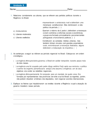 1
Nome: Data:
1. Relacione corretamente as colunas, que se referem aos partidos políticos durante a
Regência no Brasil.
a) restauradores
b) Liberais moderados
c) Liberais exaltados
representavam a aristocracia rural e defendiam uma
monarquia constitucional. Eles dominavam a vida
política do período. ( )
Queriam o retorno de d. pedro i, defendiam a monarquia
e eram contrários a reformas sociais e econômicas.
o grupo era formado principalmente porcomerciantes
portugueses efuncionários públicos. ( )
Constituíam as camadas médias urbanas, mas
também tinham vínculos com grandes proprietários
rurais. reivindicavam a monarquia federativa. alguns
defendiam a instauração da república. ( )
2. As sentenças a seguir se referem ao período regencial no Brasil. Coloque-as em ordem
cronológica.
( ) a regência trina provisória governou o Brasil em caráter temporário durante pouco mais
de dois meses.
( ) a regência una foi ocupada pelo padre diogo antônio Feijó. após sua renúncia, o político
e senhor de engenho pernambucano araújo Lima assumiu a regência. um de seus
objetivos era conter as rebeliões regenciais.
( ) a regência trina permanente foi composta para um mandato de quatro anos. Era
formada por representantes das províncias de norte a sul do Brasil. os regentes, porém,
não podiam dissolver a Câmara dos deputados, nem negociar acordos internacionais.
3. Explique os fatores que impulsionaram as revoltas durante a Regência e qual a atuação do
governo brasileiro nesse período.
Unidade 8Cópiaautorizada.
 