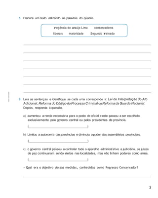 3
regência de araújo Lima
liberais maioridade
conservadores
Segundo reinado
5. Elabore um texto utilizando as palavras do quadro.
6. Leia as sentenças e identifique se cada uma corresponde a: Lei de Interpretação do Ato
Adicional, Reforma do Código do Processo Criminal ouReforma da Guarda Nacional.
Depois, responda à questão.
a) aumentou a renda necessária para o posto de oficial e este passou a ser escolhido
exclusivamente pelo governo central ou pelos presidentes de província.
( )
b) Limitou a autonomia das províncias e diminuiu o poder das assembleias provinciais.
( )
c) o governo central passou a controlar todo o aparelho administrativo e judiciário. os juízes
de paz continuaram sendo eleitos nas localidades, mas não tinham poderes como antes.
( )
• Qual era o objetivo dessas medidas, conhecidas como Regresso Conservador?
Cópiaautorizada.
 