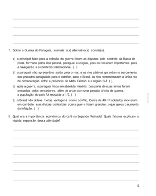4
7. Sobre a Guerra do Paraguai, assinale a(s) alternativa(s) correta(s).
a) o principal fator para a eclosão da guerra foram as disputas pelo controle da Bacia do
prata, formada pelos rios paraná, paraguai e uruguai, pois os rios eram importantes para
a navegação e o comércio internacional. ( )
b) o paraguai não apresentava saída para o mar, e os rios platinos garantiam o escoamento
dos produtos paraguaios para o exterior. para o Brasil, os rios representavam a única via
de comunicação entre a província de Mato Grosso e a região Sul. ( )
c) após a guerra, o paraguai ficou em absoluta miséria: boa parte de suas terras foram
anexadas pelos vencedores, além de arcar com uma pesada dívida de guerra.
a população do país foi reduzida a 1/5. ( )
d) o Brasil não obteve muitas vantagens com o conflito. Cerca de 40 mil soldados morreram
em combate, e as dívidas contraídas com a guerra foram grandes, o que gerou o aumento
da inflação. ( )
8. Qual era a importância econômica do café no Segundo Reinado? Quais fatores explicam a
rápida expansão dessa atividade?
Cópiaautorizada.
 
