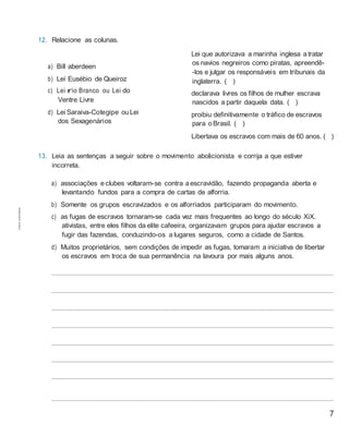 7
12. Relacione as colunas.
a) Bill aberdeen
b) Lei Eusébio de Queiroz
c) Lei rio Branco ou Lei do
Ventre Livre
d) Lei Saraiva-Cotegipe ou Lei
dos Sexagenários
Lei que autorizava a marinha inglesa atratar
os navios negreiros como piratas, apreendê-
-los e julgar os responsáveis em tribunais da
inglaterra. ( )
declarava livres os filhos de mulher escrava
nascidos a partir daquela data. ( )
proibiu definitivamente o tráfico de escravos
para o Brasil. ( )
Libertava os escravos com mais de 60 anos. ( )
13. Leia as sentenças a seguir sobre o movimento abolicionista e corrija a que estiver
incorreta.
a) associações eclubes voltaram-se contra aescravidão, fazendo propaganda aberta e
levantando fundos para a compra de cartas de alforria.
b) Somente os grupos escravizados e os alforriados participaram do movimento.
c) as fugas de escravos tornaram-se cada vez mais frequentes ao longo do século XiX.
ativistas, entre eles filhos da elite cafeeira, organizavam grupos para ajudar escravos a
fugir das fazendas, conduzindo-os a lugares seguros, como a cidade de Santos.
d) Muitos proprietários, sem condições de impedir as fugas, tomaram a iniciativa de libertar
os escravos em troca de sua permanência na lavoura por mais alguns anos.
Cópiaautorizada.
 