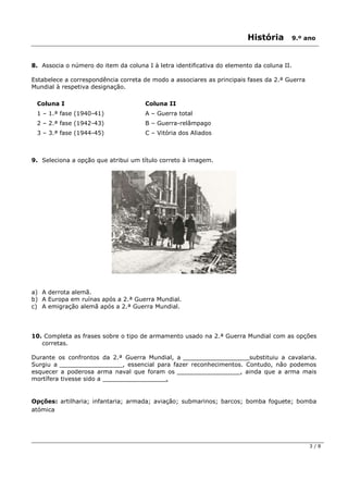 História 9.º ano
3 / 8
8. Associa o número do item da coluna I à letra identificativa do elemento da coluna II.
Estabelece a correspondência correta de modo a associares as principais fases da 2.ª Guerra
Mundial à respetiva designação.
Coluna I Coluna II
1 – 1.ª fase (1940-41) A – Guerra total
2 – 2.ª fase (1942-43) B – Guerra-relâmpago
3 – 3.ª fase (1944-45) C – Vitória dos Aliados
9. Seleciona a opção que atribui um título correto à imagem.
a) A derrota alemã.
b) A Europa em ruínas após a 2.ª Guerra Mundial.
c) A emigração alemã após a 2.ª Guerra Mundial.
10. Completa as frases sobre o tipo de armamento usado na 2.ª Guerra Mundial com as opções
corretas.
Durante os confrontos da 2.ª Guerra Mundial, a _________________ substituiu a cavalaria.
Surgiu a _________________, essencial para fazer reconhecimentos. Contudo, não podemos
esquecer a poderosa arma naval que foram os _________________, ainda que a arma mais
mortífera tivesse sido a _________________.
Opções: artilharia; infantaria; armada; aviação; submarinos; barcos; bomba foguete; bomba
atómica
 