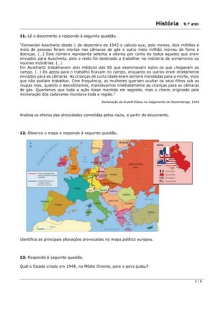 História 9.º ano
4 / 8
11. Lê o documento e responde à seguinte questão.
“Comandei Auschwitz desde 1 de dezembro de 1943 e calculo que, pelo menos, dois milhões e
meio de pessoas foram mortas nas câmaras de gás e outro meio milhão morreu de fome e
doenças. (…) Este número representa setenta a oitenta por cento de todos aqueles que eram
enviados para Auschwitz, pois o resto foi destinado a trabalhar na indústria de armamento ou
noutras indústrias. (…)
Em Auschwitz trabalhavam dois médicos das SS que examinavam todos os que chegavam ao
campo. (…) Os aptos para o trabalho ficavam no campo, enquanto os outros eram diretamente
enviados para as câmaras. As crianças de curta idade eram sempre mandadas para a morte, visto
que não podiam trabalhar. Com frequência, as mulheres queriam ocultar os seus filhos sob as
roupas mas, quando o descobríamos, mandávamos imediatamente as crianças para as câmaras
de gás. Queríamos que toda a ação fosse mantida em segredo, mas o cheiro originado pela
incineração dos cadáveres inundava toda a região.”
Declaração de Rudolf Höess no Julgamento de Nuremberga, 1946
Analisa os efeitos das atrocidades cometidas pelos nazis, a partir do documento.
12. Observa o mapa e responde à seguinte questão.
Identifica as principais alterações provocadas no mapa político europeu.
13. Responde à seguinte questão.
Qual o Estado criado em 1948, no Médio Oriente, para o povo judeu?
 