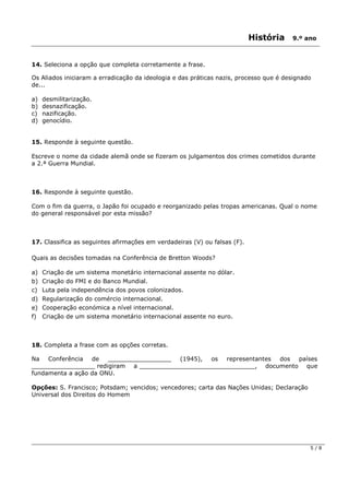 História 9.º ano
5 / 8
14. Seleciona a opção que completa corretamente a frase.
Os Aliados iniciaram a erradicação da ideologia e das práticas nazis, processo que é designado
de...
a) desmilitarização.
b) desnazificação.
c) nazificação.
d) genocídio.
15. Responde à seguinte questão.
Escreve o nome da cidade alemã onde se fizeram os julgamentos dos crimes cometidos durante
a 2.ª Guerra Mundial.
16. Responde à seguinte questão.
Com o fim da guerra, o Japão foi ocupado e reorganizado pelas tropas americanas. Qual o nome
do general responsável por esta missão?
17. Classifica as seguintes afirmações em verdadeiras (V) ou falsas (F).
Quais as decisões tomadas na Conferência de Bretton Woods?
a) Criação de um sistema monetário internacional assente no dólar.
b) Criação do FMI e do Banco Mundial.
c) Luta pela independência dos povos colonizados.
d) Regularização do comércio internacional.
e) Cooperação económica a nível internacional.
f) Criação de um sistema monetário internacional assente no euro.
18. Completa a frase com as opções corretas.
Na Conferência de _________________ (1945), os representantes dos países
_________________ redigiram a _______________________________, documento que
fundamenta a ação da ONU.
Opções: S. Francisco; Potsdam; vencidos; vencedores; carta das Nações Unidas; Declaração
Universal dos Direitos do Homem
 