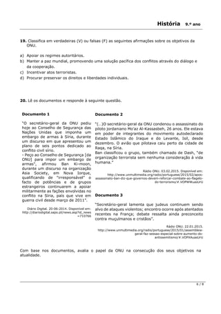 História 9.º ano
6 / 8
19. Classifica em verdadeiras (V) ou falsas (F) as seguintes afirmações sobre os objetivos da
ONU.
a) Apoiar os regimes autoritários.
b) Manter a paz mundial, promovendo uma solução pacífica dos conflitos através do diálogo e
da cooperação.
c) Incentivar atos terroristas.
d) Procurar preservar os direitos e liberdades individuais.
20. Lê os documentos e responde à seguinte questão.
Documento 1
“O secretário-geral da ONU pediu
hoje ao Conselho de Segurança das
Nações Unidas que imponha um
embargo de armas à Síria, durante
um discurso em que apresentou um
plano de seis pontos dedicado ao
conflito civil sírio.
- Peço ao Conselho de Segurança [da
ONU] para impor um embargo de
armas", afirmou Ban Ki-moon,
durante um discurso na organização
Asia Society, em Nova Iorque,
qualificando de "irresponsável" o
facto de potências e de grupos
estrangeiros continuarem a apoiar
militarmente as fações envolvidas no
conflito na Síria, país que vive em
guerra civil desde março de 2011”.
Diário Digital. 20-06-2014. Disponível em:
http://diariodigital.sapo.pt/news.asp?id_news
=710766
Documento 2
“(…)O secretário-geral da ONU condenou o assassinato do
piloto jordaniano Mo'az Al-Kassasbeh, 26 anos. Ele estava
em poder de integrantes do movimento autodeclarado
Estado Islâmico do Iraque e do Levante, Isil, desde
dezembro. O avião que pilotava caiu perto da cidade de
Raqa, na Síria.
Ban classificou o grupo, também chamado de Dash, “de
organização terrorista sem nenhuma consideração à vida
humana.”
Rádio ONU. 03.02.2015. Disponível em:
http://www.unmultimedia.org/radio/portuguese/2015/02/apos-
assassinato-ban-diz-que-governos-devem-reforcar-combate-ao-flagelo-
do-terrorismo/#.VOPWWuasUrU
Documento 3
“Secretário-geral lamenta que judeus continuem sendo
alvo de ataques violentos; encontro ocorre após atentados
recentes na França; debate ressalta ainda preconceito
contra muçulmanos e cristãos”.
Rádio ONU. 22.01.2015.
http://www.unmultimedia.org/radio/portuguese/2015/01/assembleia-
geral-faz-sessao-especial-sobre-aumento-do-
antissemitismo/#.VOPXAuasUrU
Com base nos documentos, avalia o papel da ONU na consecução dos seus objetivos na
atualidade.
 