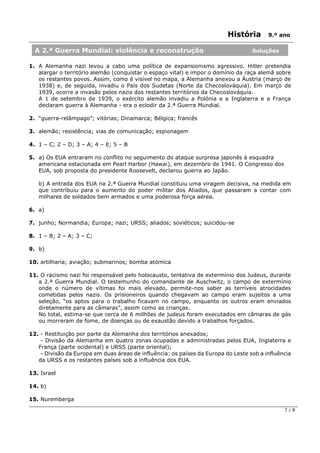 História 9.º ano
7 / 8
1. A Alemanha nazi levou a cabo uma política de expansionismo agressivo. Hitler pretendia
alargar o território alemão (conquistar o espaço vital) e impor o domínio da raça alemã sobre
os restantes povos. Assim, como é visível no mapa, a Alemanha anexou a Áustria (março de
1938) e, de seguida, invadiu o País dos Sudetas (Norte da Checoslováquia). Em março de
1939, ocorre a invasão pelos nazis dos restantes territórios da Checoslováquia.
A 1 de setembro de 1939, o exército alemão invadiu a Polónia e a Inglaterra e a França
declaram guerra à Alemanha - era o eclodir da 2.ª Guerra Mundial.
2. “guerra-relâmpago”; vitórias; Dinamarca; Bélgica; francês
3. alemão; resistência; vias de comunicação; espionagem
4. 1 – C; 2 – D; 3 – A; 4 – E; 5 – B
5. a) Os EUA entraram no conflito no seguimento do ataque surpresa japonês à esquadra
americana estacionada em Pearl Harbor (Hawai), em dezembro de 1941. O Congresso dos
EUA, sob proposta do presidente Roosevelt, declarou guerra ao Japão.
b) A entrada dos EUA na 2.ª Guerra Mundial constituiu uma viragem decisiva, na medida em
que contribuiu para o aumento do poder militar dos Aliados, que passaram a contar com
milhares de soldados bem armados e uma poderosa força aérea.
6. a)
7. junho; Normandia; Europa; nazi; URSS; aliados; soviéticos; suicidou-se
8. 1 – B; 2 – A; 3 – C;
9. b)
10. artilharia; aviação; submarinos; bomba atómica
11. O racismo nazi foi responsável pelo holocausto, tentativa de extermínio dos Judeus, durante
a 2.ª Guerra Mundial. O testemunho do comandante de Auschwitz, o campo de extermínio
onde o número de vítimas foi mais elevado, permite-nos saber as terríveis atrocidades
cometidas pelos nazis. Os prisioneiros quando chegavam ao campo eram sujeitos a uma
seleção, “os aptos para o trabalho ficavam no campo, enquanto os outros eram enviados
diretamente para as câmaras”, assim como as crianças.
No total, estima-se que cerca de 6 milhões de judeus foram executados em câmaras de gás
ou morreram de fome, de doenças ou de exaustão devido a trabalhos forçados.
12. - Restituição por parte da Alemanha dos territórios anexados;
- Divisão da Alemanha em quatro zonas ocupadas e administradas pelos EUA, Inglaterra e
França (parte ocidental) e URSS (parte oriental);
- Divisão da Europa em duas áreas de influência: os países da Europa do Leste sob a influência
da URSS e os restantes países sob a influência dos EUA.
13. Israel
14. b)
15. Nuremberga
A 2.ª Guerra Mundial: violência e reconstrução Soluções
 