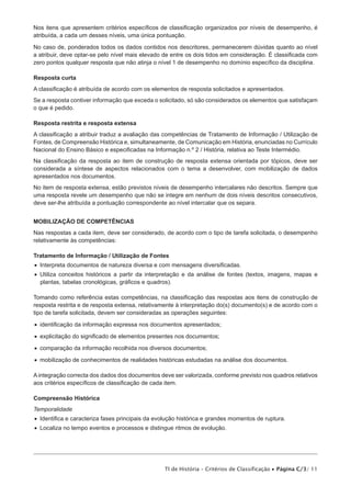 Nos itens que apresentem critérios específicos de classificação organizados por níveis de desempenho, é
atribuída, a cada um desses níveis, uma única pontuação.

No caso de, ponderados todos os dados contidos nos descritores, permanecerem dúvidas quanto ao nível
a atribuir, deve optar-se pelo nível mais elevado de entre os dois tidos em consideração. É classificada com
zero pontos qualquer resposta que não atinja o nível 1 de desempenho no domínio específico da disciplina.

Resposta curta
A classificação é atribuída de acordo com os elementos de resposta solicitados e apresentados.
Se a resposta contiver informação que exceda o solicitado, só são considerados os elementos que satisfaçam
o que é pedido.

Resposta restrita e resposta extensa
A classificação a atribuir traduz a avaliação das competências de Tratamento de Informação / Utilização de
Fontes, de Compreensão Histórica e, simultaneamente, de Comunicação em História, enunciadas no Currículo
Nacional do Ensino Básico e especificadas na Informação n.º 2 / História, relativa ao Teste Intermédio.
Na classificação da resposta ao item de construção de resposta extensa orientada por tópicos, deve ser
considerada a síntese de aspectos relacionados com o tema a desenvolver, com mobilização de dados
apresentados nos documentos.
No item de resposta extensa, estão previstos níveis de desempenho intercalares não descritos. Sempre que
uma resposta revele um desempenho que não se integre em nenhum de dois níveis descritos consecutivos,
deve ser-lhe atribuída a pontuação correspondente ao nível intercalar que os separa.


MOBILIZAÇÃO DE COMPETÊNCIAS
Nas respostas a cada item, deve ser considerado, de acordo com o tipo de tarefa solicitada, o desempenho
relativamente às competências:

Tratamento de Informação / Utilização de Fontes
•  Interpreta documentos de natureza diversa e com mensagens diversificadas.
•  Utiliza conceitos históricos a partir da interpretação e da análise de fontes (textos, imagens, mapas e
   plantas, tabelas cronológicas, gráficos e quadros).

Tomando como referência estas competências, na classificação das respostas aos itens de construção de
resposta restrita e de resposta extensa, relativamente à interpretação do(s) documento(s) e de acordo com o
tipo de tarefa solicitada, devem ser consideradas as operações seguintes:

•  identificação da informação expressa nos documentos apresentados;

•  explicitação do significado de elementos presentes nos documentos;

•  comparação da informação recolhida nos diversos documentos;

•  mobilização de conhecimentos de realidades históricas estudadas na análise dos documentos.

A integração correcta dos dados dos documentos deve ser valorizada, conforme previsto nos quadros relativos
aos critérios específicos de classificação de cada item.

Compreensão Histórica
Temporalidade
•  Identifica e caracteriza fases principais da evolução histórica e grandes momentos de ruptura.
•  Localiza no tempo eventos e processos e distingue ritmos de evolução.




                                                  TI de História – Critérios de Classificação • Página C/3/ 11
 