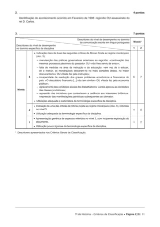 2.  ..................................................................................................................................................... 	 4 pontos

    Identificação do acontecimento ocorrido em Fevereiro de 1908: regicídio OU assassinato do
    rei D. Carlos.



3.  ..................................................................................................................................................... 	 7 pontos

                                                                              Descritores do nível de desempenho no domínio
                                                                                da comunicação escrita em língua portuguesa                          Níveis*
 Descritores do nível de desempenho
 no domínio específico da disciplina                                                                                                                 1        2

                       •• Indicação clara de duas das seguintes críticas de Afonso Costa ao regime monárquico
                          (doc. 5):
                           –– manutenção das práticas governativas anteriores ao regicídio: «continuação dos
                             mesmos processos péssimos do passado» OU «não lhes serviu de aviso»;
                           –– falta de medidas na área da instrução e da educação: «em vez de o educar,
                              de o instruir, os monárquicos deixaram-no no mais completo atraso, no maior
                              obscurantismo» OU «Nada fez pela instrução»;
                 3         –– incapacidade de resolução dos graves problemas económicos e financeiros do                                             6        7
                              país: «O descalabro financeiro [...] não tem similar» OU «Nada fez pela economia
                              pública»;
                           –– agravamento das condições sociais dos trabalhadores: «antes agravou as condições
  Níveis                      das classes produtoras»;
                           –– repressão das iniciativas que contestavam a cedência aos interesses britânicos:
                              «repressão das manifestações patrióticas subsequentes ao ultimato».
                       •• Utilização adequada e sistemática da terminologia específica da disciplina.

                       •• Indicação de uma das críticas de Afonso Costa ao regime monárquico (doc. 5), referidas
                 2        no nível 3.                                                                                                                4        5
                       •• Utilização adequada da terminologia específica da disciplina.

                       •• Apresentação genérica de aspectos referidos no nível 3, com incipiente exploração do
                 1        documento.                                                                                                                 1        2
                       •• Utilização pouco rigorosa da terminologia específica da disciplina.

* Descritores apresentados nos Critérios Gerais de Classificação.




                                                                           TI de História – Critérios de Classificação • Página C/8/ 11
 