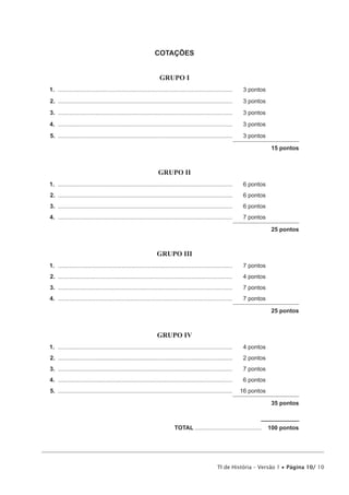 COTAÇÕES


                                                                  GRUPO I
1. ...........................................................................................................    3 pontos
2. ...........................................................................................................    3 pontos
3. ...........................................................................................................    3 pontos
4. ...........................................................................................................    3 pontos
5. ...........................................................................................................    3 pontos

                                                                                                                              15 pontos



                                                                 GRUPO II
1. ...........................................................................................................    6 pontos
2. ...........................................................................................................    6 pontos
3. ...........................................................................................................    6 pontos
4. ...........................................................................................................    7 pontos

                                                                                                                              25 pontos



                                                                GRUPO III
1. ...........................................................................................................    7 pontos
2. ...........................................................................................................    4 pontos
3. ...........................................................................................................    7 pontos
4. ...........................................................................................................    7 pontos

                                                                                                                              25 pontos



                                                                GRUPO IV
1. ...........................................................................................................    4 pontos
2. ...........................................................................................................    2 pontos
3. ...........................................................................................................    7 pontos
4. ...........................................................................................................    6 pontos
5. ...........................................................................................................   16 pontos

                                                                                                                              35 pontos



                                                                           TOTAL .........................................   100 pontos




                                                                                                    TI de História – Versão 1 • Página 10/ 10
 