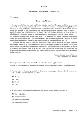 GRUPO I


                            A DEMOCRACIA ATENIENSE NA ANTIGUIDADE


Documento 1

                                         Discurso de Péricles

   A nossa constituição não copia as leis dos estados vizinhos. Bem pelo contrário, somos mais
um modelo para os outros do que imitadores de costumes alheios. A nossa administração favorece
a maioria do povo, e não uma restrita minoria. É por isso que lhe chamamos democracia. Quando
temos que recorrer às leis, verificamos que elas conferem a todos o mesmo nível de justiça. [...]
A progressão na vida pública depende do mérito e das capacidades de cada um, sem olhar à sua
origem social. Do mesmo modo, se um homem possui aptidões para servir o Estado, não é a [...]
sua eventual pobreza que o impede de o fazer. [...] A liberdade nas nossas relações privadas não
faz de nós cidadãos sem leis. Contra este receio, a respectiva salvaguarda encontra-se na nossa
educação, que nos leva a obedecer aos magistrados e ao cumprimento das leis [...].
   Os nossos homens públicos, além da actividade política, têm que atender aos seus negócios
particulares, enquanto os nossos cidadãos comuns, embora ocupados com os seus ofícios, não
deixam de ser atentos juízes dos assuntos públicos. [...] Nós, Atenienses, somos capazes de ajuizar
todos os acontecimentos públicos, e, em vez de considerarmos a discussão dos mesmos como
um obstáculo para a acção, pensamos que ela constitui um passo prévio indispensável a qualquer
acção prudente.
                                                                       Tucídides, História da Guerra do Peloponeso,
                                                                           Lisboa, Edições Sílabo, 2008 (adaptado)




Para responderes a cada um dos itens de 1. a 5., selecciona a única opção correcta.

Escreve, na folha de respostas, o número de cada item, seguido da letra que identifica a opção escolhida.


1. Péricles, autor do discurso apresentado no documento 1, nasceu por volta de 495 a.C. e morreu em
   429 a.C., datas que correspondem ao século

  (A) IV a.C.

  (B) V a.C.

  (C) VI a.C.

  (D) L a.C.


2. O regime político ateniense é elogiado por Péricles porque representava os interesses de

  (A) toda a população.

  (B) todos os cidadãos.

  (C) todos os homens livres.

  (D) todos os estrangeiros.




                                                                    TI de História – Versão 1 • Página 2/ 10
 
