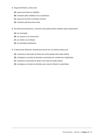 3. Segundo Péricles, as leis eram

  (A) iguais para todos os cidadãos.

  (B) impostas pelos cidadãos ricos e poderosos.

  (C) iguais às de todos os Estados vizinhos.

  (D) impostas pela força das armas.


4. Na democracia ateniense, o exercício dos poderes pelos cidadãos estava dependente

  (A) de nomeação.

  (B) da riqueza ou do nascimento.

  (C) de sorteio ou de eleição.

  (D) da actividade profissional.


5. A democracia ateniense caracterizava-se por ser um sistema político que

  (A) valorizava a discussão de ideias sem preocupação pela acção política.

  (B) privilegiava a tomada de decisões unicamente por vontade dos magistrados.

  (C) valorizava a discussão de ideias como base da acção política.

  (D) privilegiava a tomada de decisões sem anterior debate na assembleia.




                                                                  TI de História – Versão 1 • Página 3/ 10
 
