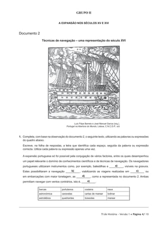 GRUPO II


                                A EXPANSÃO NOS SÉCULOS XV E XVI


Documento 2

                  Técnicas de navegação – uma representação do século XVI




                                               Luís Filipe Barreto e José Manuel Garcia (org.),
                                       Portugal na Abertura do Mundo, Lisboa, C.N.C.D.P., s/d



1. Completa, com base na observação do documento 2, o seguinte texto, utilizando as palavras ou expressões
   do quadro abaixo.

   Escreve, na folha de respostas, a letra que identifica cada espaço, seguida da palavra ou expressão
   correcta. Utiliza cada palavra ou expressão apenas uma vez.

   A expansão portuguesa só foi possível pela conjugação de vários factores, entre os quais desempenhou
   um papel relevante o domínio de conhecimentos científicos e de técnicas de navegação. Os navegadores
                                                                            a)____, visíveis na gravura.
   portugueses utilizaram instrumentos como, por exemplo, balestilhas e ______
                                        b)                                                c)
   Estes possibilitaram a navegação __________, viabilizando as viagens realizadas em __________ ou
                                              d)
   em embarcações com maior tonelagem, as __________, como a representada no documento 2. Ambas
                                                        e)
   permitiam navegar com ventos contrários, isto é, __________.

                barcas             portulanos             costeira                naus
                astronómica        caravelas              cartas de marear        bolinar
                astrolábios        quadrantes             bússolas                marear




                                                                           TI de História – Versão 1 • Página 4/ 10
 