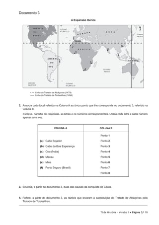 Documento 3

                                                 A Expansão Ibérica




             Linha do Tratado de Alcáçovas (1479)
             Linha do Tratado de Tordesilhas (1494)



2. Associa cada local referido na Coluna A ao único ponto que lhe corresponde no documento 3, referido na
   Coluna B.
   Escreve, na folha de respostas, as letras e os números correspondentes. Utiliza cada letra e cada número
   apenas uma vez.


                                COLUNA A                              COLUNA B


                                                                      Ponto 1

                 (a) Cabo Bojador                                     Ponto 2

                 (b) Cabo da Boa Esperança                            Ponto 3

                 (c) Goa (Índia)                                      Ponto 4

                 (d) Macau                                            Ponto 5

                 (e) Mina                                             Ponto 6

                 (f) Porto Seguro (Brasil)                            Ponto 7

                                                                      Ponto 8




3. Enuncia, a partir do documento 3, duas das causas da conquista de Ceuta.



4. Refere, a partir do documento 3, as razões que levaram à substituição do Tratado de Alcáçovas pelo
   Tratado de Tordesilhas.



                                                                      TI de História – Versão 1 • Página 5/ 10
 