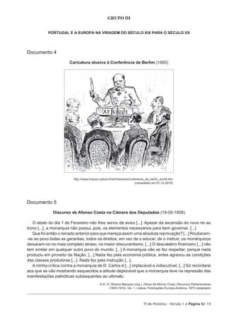 GRUPO III


            PORTUGAL E A EUROPA NA VIRAGEM DO SÉCULO XIX PARA O SÉCULO XX




Documento 4

                        Caricatura alusiva à Conferência de Berlim (1885)




                          http://www.brazza.culture.fr/en/missions/conference_de_berlin_arch6.htm
                                                                       (consultado em 01-12-2010)




Documento 5

              Discurso de Afonso Costa na Câmara dos Deputados (19-05-1908)

   O abalo do dia 1 de Fevereiro não lhes serviu de aviso [...]. Apesar da ascensão do novo rei ao
trono [...], a monarquia não possui, pois, os elementos necessários para bem governar. [...]
   Que foi então o reinado anterior para que mereça assim uma absoluta reprovação? [...] Roubaram-
-se ao povo todas as garantias, todos os direitos; em vez de o educar, de o instruir, os monárquicos
deixaram-no no mais completo atraso, no maior obscurantismo. [...] O descalabro financeiro [...] não
tem similar em qualquer outro povo do mundo. [...] A monarquia não se fez respeitar, porque nada
produziu em proveito da Nação. [...] Nada fez pela economia pública, antes agravou as condições
das classes produtoras [...]. Nada fez pela instrução [...].
   A minha crítica contra a monarquia de D. Carlos é [...] implacável e indiscutível. [...] Só recordarei
aos que se vão mostrando esquecidos a atitude deplorável que a monarquia teve na repressão das
manifestações patrióticas subsequentes ao ultimato.
                                            In A. H. Oliveira Marques (org.), Obras de Afonso Costa, Discursos Parlamentares
                                                   (1900-1910), Vol. 1, Lisboa, Publicações Europa-América, 1973 (adaptado)




                                                                           TI de História – Versão 1 • Página 6/ 10
 