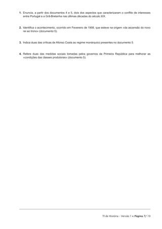 1. Enuncia, a partir dos documentos 4 e 5, dois dos aspectos que caracterizaram o conflito de interesses
   entre Portugal e a Grã-Bretanha nas últimas décadas do século XIX.



2. Identifica o acontecimento, ocorrido em Fevereiro de 1908, que esteve na origem «da ascensão do novo
   rei ao trono» (documento 5).



3. Indica duas das críticas de Afonso Costa ao regime monárquico presentes no documento 5.



4. Refere duas das medidas sociais tomadas pelos governos da Primeira República para melhorar as
   «condições das classes produtoras» (documento 5).




                                                                 TI de História – Versão 1 • Página 7/ 10
 