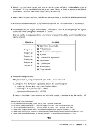 1. Identifica o acontecimento que pôs fim à situação política criticada por Salazar na frase «Todos sabem de
   onde vimos – de uma das maiores desorganizações que em Portugal se devem ter verificado na economia,
   nas finanças, na política, na administração pública» (documento 6).


2. Indica o nome do regime político que Salazar critica quando se refere, no documento 6, ao «parlamentarismo».


3. Explicita duas das características do regime político defendido por Salazar presentes no documento 6.


4. Associa cada uma das imagens do documento 7, indicadas na Coluna A, ao único princípio dos regimes
   autoritários que lhe corresponde, identificado na Coluna B.

    Escreve, na folha de respostas, as letras e os números correspondentes. Utiliza cada letra e cada número
    apenas uma vez.


                          COLUNA A                                           COLUNA B

                                                (1) Doutrinação da juventude
                                                (2) Proteccionismo
                         Imagem (a)
                                                (3) Anti-socialismo e anticomunismo
                         Imagem (b)
                                                (4) Autarcia
                         Imagem (c)
                                                (5) Colonialismo e imperialismo
                         Imagem (d)
                                                (6) Nacionalismo
                         Imagem (e)
                                                (7) Culto do chefe
                         Imagem (f)
                                                (8) Anti-semitismo
                                                (9) Corporativismo



5. Desenvolve o seguinte tema:

    O regime autoritário português no período entre as duas guerras mundiais.

    A tua resposta deve abordar dois aspectos de cada um dos seguintes tópicos:
        •  princípios do Estado Novo inspirados no fascismo italiano;
        •  organizações do regime e repressão política;
        •  política colonial do Estado Novo até 1945.

    Para elaborar a resposta, deves basear-te nos teus conhecimentos e na integração dos documentos 6 e 7.


Identificação das fontes do documento 7
(a) – In José Mattoso (dir.), História de Portugal, Vol. VII, Lisboa, Círculo de Leitores, 1994
(b) – In Joaquim Vieira, Portugal Século XX, Crónica em Imagens, 1930-1940, Lisboa, Círculo de Leitores, 1999
(c) – In Joaquim Vieira, Portugal Século XX, Crónica em Imagens, 1930-1940, Lisboa, Círculo de Leitores, 1999
(d) – In http://www.xiconhoca.net/09AGO2007/CorografiaDePortugalImperio/index.htm (consultado em 26-11-2010)
(e) – In http://www.minerva.unito.it/Theatrum%20Chemicum/Pace&Guerra/Mussolini/Mussolini17.htm (consultado em 26-11-2010)
(f) – In http://www.ushmm.org/wlc/en/media_ph.php?Moduled=10005175&MediaId=605 (consultado em 26-11-2010)


                                                                    FIM

                                                                                          TI de História – Versão 1 • Página 9/ 10
 