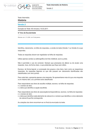 Teste Intermédio de História

                                           Versão 2




Teste Intermédio
História
Versão 2

Duração do Teste: 90 minutos | 15.03.2011

9.º Ano de Escolaridade

Decreto-Lei n.º 6/2001, de 18 de Janeiro




Identifica, claramente, na folha de respostas, a versão do teste (Versão 1 ou Versão 2) a que
respondes.

Todas as respostas devem ser registadas na folha de respostas.

Utiliza apenas caneta ou esferográfica de tinta indelével, azul ou preta.

Não é permitido o uso de corrector. Sempre que precisares de alterar ou de anular uma
resposta, risca, de forma clara, o que pretendes que fique sem efeito.

Escreve, de forma legível, a numeração dos grupos e dos itens, bem como as respectivas
respostas. As respostas ilegíveis ou que não possam ser claramente identificadas são
classificadas com zero pontos.

Para cada item, apresenta apenas uma resposta. Se apresentares mais do que uma resposta
a um mesmo item, só a primeira será classificada.

Para responderes aos itens de escolha múltipla, escreve, na folha de respostas:
•  o número do item;
•  a letra que identifica a opção escolhida.

Para responderes aos itens de associação/correspondência, escreve, na folha de respostas:
•  o número do item;
•  a letra que identifica cada elemento da coluna A e o número que identifica o único elemento
   da coluna B que lhe corresponde.

As cotações dos itens encontram-se no final do enunciado do teste.




                                                      TI de História – Versão 2 • Página 1/ 10
 