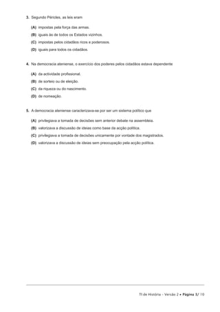 3. Segundo Péricles, as leis eram

  (A) impostas pela força das armas.

  (B) iguais às de todos os Estados vizinhos.

  (C) impostas pelos cidadãos ricos e poderosos.

  (D) iguais para todos os cidadãos.


4. Na democracia ateniense, o exercício dos poderes pelos cidadãos estava dependente

  (A) da actividade profissional.

  (B) de sorteio ou de eleição.

  (C) da riqueza ou do nascimento.

  (D) de nomeação.


5. A democracia ateniense caracterizava-se por ser um sistema político que

  (A) privilegiava a tomada de decisões sem anterior debate na assembleia.

  (B) valorizava a discussão de ideias como base da acção política.

  (C) privilegiava a tomada de decisões unicamente por vontade dos magistrados.

  (D) valorizava a discussão de ideias sem preocupação pela acção política.




                                                                  TI de História – Versão 2 • Página 3/ 10
 