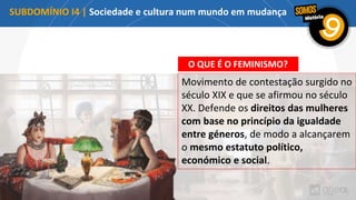 O QUE É O FEMINISMO?
Movimento de contestação surgido no
século XIX e que se afirmou no século
XX. Defende os direitos das mulheres
com base no princípio da igualdade
entre géneros, de modo a alcançarem
o mesmo estatuto político,
económico e social.
A EMANCIPAÇÃO FEMININA
SUBDOMÍNIO I4 | Sociedade e cultura num mundo em mudança
 