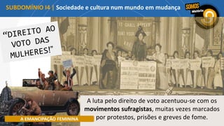 A luta pelo direito de voto acentuou-se com os
movimentos sufragistas, muitas vezes marcados
por protestos, prisões e greves de fome.
A EMANCIPAÇÃO FEMININA
SUBDOMÍNIO I4 | Sociedade e cultura num mundo em mudança
 