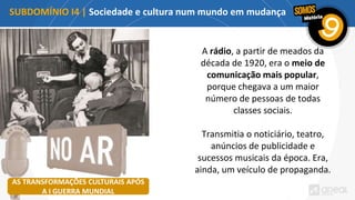 SUBDOMÍNIO I4 | Sociedade e cultura num mundo em mudança
A rádio, a partir de meados da
década de 1920, era o meio de
comunicação mais popular,
porque chegava a um maior
número de pessoas de todas
classes sociais.
Transmitia o noticiário, teatro,
anúncios de publicidade e
sucessos musicais da época. Era,
ainda, um veículo de propaganda.
AS TRANSFORMAÇÕES CULTURAIS APÓS
A I GUERRA MUNDIAL
 