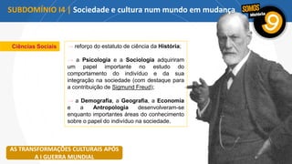 Ciências Sociais → reforço do estatuto de ciência da História;
→ a Psicologia e a Sociologia adquiriram
um papel importante no estudo do
comportamento do indivíduo e da sua
integração na sociedade (com destaque para
a contribuição de Sigmund Freud);
→ a Demografia, a Geografia, a Economia
e a Antropologia desenvolveram-se
enquanto importantes áreas do conhecimento
sobre o papel do indivíduo na sociedade.
AS TRANSFORMAÇÕES CULTURAIS APÓS
A I GUERRA MUNDIAL
SUBDOMÍNIO I4 | Sociedade e cultura num mundo em mudança
 