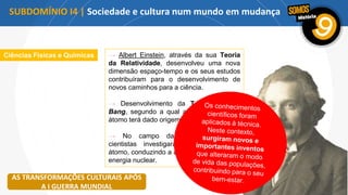 Ciências Físicas e Químicas → Albert Einstein, através da sua Teoria
da Relatividade, desenvolveu uma nova
dimensão espaço-tempo e os seus estudos
contribuíram para o desenvolvimento de
novos caminhos para a ciência.
→ Desenvolvimento da Teoria do Big
Bang, segundo a qual a explosão de um
átomo terá dado origem ao Universo.
→ No campo da energia atómica,
cientistas investigaram a estrutura do
átomo, conduzindo a avanços no campo da
energia nuclear.
AS TRANSFORMAÇÕES CULTURAIS APÓS
A I GUERRA MUNDIAL
SUBDOMÍNIO I4 | Sociedade e cultura num mundo em mudança
 