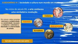 No início do século XX, a arte conheceu
uma verdadeira revolução.
SUBDOMÍNIO I4 | Sociedade e cultura num mundo em mudança
RUTURA E INOVAÇÃO NAS ARTES
MODERNISMO,
onde se inserem
várias correntes
artísticas que
romperam com o
passado
Cubismo
Futurismo
Abstracionismo
Surrealismo
Em comum, estas correntes
valorizam a subjetividade
e a emotividade, recusam
o realismo e valorizam a
liberdade e a interioridade
do artista.
 