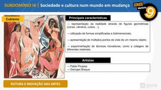 SUBDOMÍNIO I4 | Sociedade e cultura num mundo em mudança
RUTURA E INOVAÇÃO NAS ARTES
Cubismo Principais características
→ representação da realidade através de figuras geométricas
(cones, cilindros, cubos…);
→ utilização de formas simplificadas e bidimensionais;
→ apresentação de múltiplos pontos de vista de um mesmo objeto;
→ experimentação de técnicas inovadoras, como a colagem de
diferentes materiais.
Artistas
→ Pablo Picasso
→ Georges Braque
 
