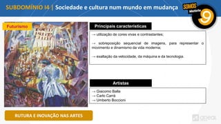 SUBDOMÍNIO I4 | Sociedade e cultura num mundo em mudança
RUTURA E INOVAÇÃO NAS ARTES
Futurismo Principais características
→ utilização de cores vivas e contrastantes;
→ sobreposição sequencial de imagens, para representar o
movimento e dinamismo da vida moderna;
→ exaltação da velocidade, da máquina e da tecnologia.
Artistas
→ Giacomo Balla
→ Carlo Carrà
→ Umberto Boccioni
 