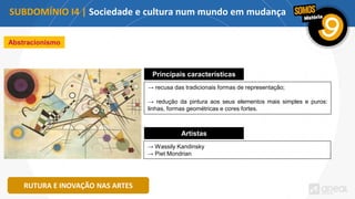 SUBDOMÍNIO I4 | Sociedade e cultura num mundo em mudança
RUTURA E INOVAÇÃO NAS ARTES
Abstracionismo
Principais características
→ recusa das tradicionais formas de representação;
→ redução da pintura aos seus elementos mais simples e puros:
linhas, formas geométricas e cores fortes.
Artistas
→ Wassily Kandinsky
→ Piet Mondrian
 