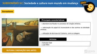 SUBDOMÍNIO I4 | Sociedade e cultura num mundo em mudança
RUTURA E INOVAÇÃO NAS ARTES
Surrealismo
Principais características
→ abandono da Razão no processo de criação artística;
→ valorização do papel do inconsciente e dos sonhos na atividade
artística;
→ utilização de técnicas do Cubismo, como a colagem.
Artistas
→ Salvador Dalí
→ Juan Miró
 