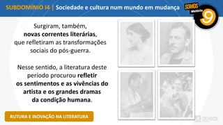 Surgiram, também,
novas correntes literárias,
que refletiram as transformações
sociais do pós-guerra.
SUBDOMÍNIO I4 | Sociedade e cultura num mundo em mudança
RUTURA E INOVAÇÃO NA LITERATURA
Nesse sentido, a literatura deste
período procurou refletir
os sentimentos e as vivências do
artista e os grandes dramas
da condição humana.
 