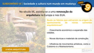 No século XX, assistiu-se a uma renovação da
arquitetura na Europa e nos EUA.
SUBDOMÍNIO I4 | Sociedade e cultura num mundo em mudança
A NOVA ARQUITETURA
Quais os fatores que estiveram na origem do
aparecimento de novas correntes
arquitetónicas?
→ Crescimento económico e expansão das
cidades.
→ Novas técnicas e materiais de construção.
→ Influência de movimentos artísticos, como o
Cubismo e o Abstracionismo.
 