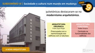As novas correntes arquitetónicas destacaram-se no
quadro do chamado modernismo arquitetónico.
SUBDOMÍNIO I4 | Sociedade e cultura num mundo em mudança
ARQUITETURA
FUNCIONAL
Walter Gropius
Centrada na
funcionalidade dos
edifícios
ARQUITETURA
ORGÂNICA
Frank Lloyd Wright
Preocupada com a
harmonização dos
edifícios com a natureza
A NOVA ARQUITETURA
 