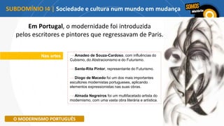 Nas artes → Amadeo de Souza-Cardoso, com influências do
Cubismo, do Abstracionismo e do Futurismo.
→ Santa-Rita Pintor, representante do Futurismo.
→ Diogo de Macedo foi um dos mais importantes
escultores modernistas portugueses, aplicando
elementos expressionistas nas suas obras.
→ Almada Negreiros foi um multifacetado artista do
modernismo, com uma vasta obra literária e artística.
O MODERNISMO PORTUGUÊS
Em Portugal, o modernidade foi introduzida
pelos escritores e pintores que regressavam de Paris.
SUBDOMÍNIO I4 | Sociedade e cultura num mundo em mudança
 