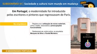Na arquitetura → Registou-se a utilização de novos materiais,
como o betão, associados a preocupações
funcionalistas.
→ Destacaram-se, entre outros, os arquitetos
Marques da Silva e Pardal Monteiro.
O MODERNISMO PORTUGUÊS
Em Portugal, o modernidade foi introduzida
pelos escritores e pintores que regressavam de Paris.
Hora
do DESAFIO!
SUBDOMÍNIO I4 | Sociedade e cultura num mundo em mudança
 