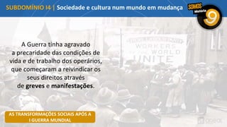 A Guerra tinha agravado
a precaridade das condições de
vida e de trabalho dos operários,
que começaram a reivindicar os
seus direitos através
de greves e manifestações.
SUBDOMÍNIO I4 | Sociedade e cultura num mundo em mudança
AS TRANSFORMAÇÕES SOCIAIS APÓS A
I GUERRA MUNDIAL
 