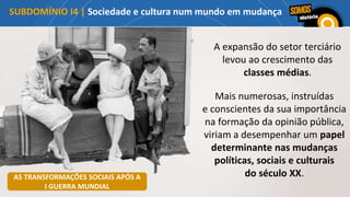 A expansão do setor terciário
levou ao crescimento das
classes médias.
SUBDOMÍNIO I4 | Sociedade e cultura num mundo em mudança
Mais numerosas, instruídas
e conscientes da sua importância
na formação da opinião pública,
viriam a desempenhar um papel
determinante nas mudanças
políticas, sociais e culturais
do século XX.
AS TRANSFORMAÇÕES SOCIAIS APÓS A
I GUERRA MUNDIAL
 