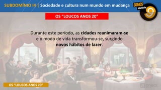 OS “LOUCOS ANOS 20”
OS “LOUCOS ANOS 20”
Durante este período, as cidades reanimaram-se
e o modo de vida transformou-se, surgindo
novos hábitos de lazer.
SUBDOMÍNIO I4 | Sociedade e cultura num mundo em mudança
 
