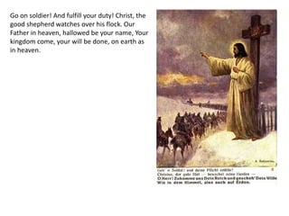 Go on soldier! And fulfill your duty! Christ, the
good shepherd watches over his flock. Our
Father in heaven, hallowed be your name, Your
kingdom come, your will be done, on earth as
in heaven.
 