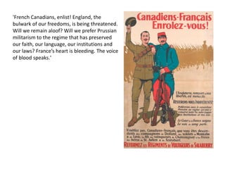 'French Canadians, enlist! England, the
bulwark of our freedoms, is being threatened.
Will we remain aloof? Will we prefer Prussian
militarism to the regime that has preserved
our faith, our language, our institutions and
our laws? France’s heart is bleeding. The voice
of blood speaks.'
 
