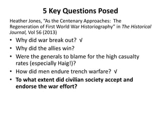 5 Key Questions Posed
Heather Jones, “As the Centenary Approaches: The
Regeneration of First World War Historiography” in The Historical
Journal, Vol 56 (2013)
• Why did war break out? √
• Why did the allies win?
• Were the generals to blame for the high casualty
rates (especially Haig!)?
• How did men endure trench warfare? √
• To what extent did civilian society accept and
endorse the war effort?
 