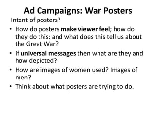 Ad Campaigns: War Posters
Intent of posters?
• How do posters make viewer feel; how do
they do this; and what does this tell us about
the Great War?
• If universal messages then what are they and
how depicted?
• How are images of women used? Images of
men?
• Think about what posters are trying to do.
 