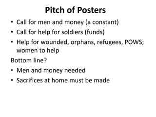 Pitch of Posters
• Call for men and money (a constant)
• Call for help for soldiers (funds)
• Help for wounded, orphans, refugees, POWS;
women to help
Bottom line?
• Men and money needed
• Sacrifices at home must be made
 