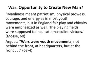War: Opportunity to Create New Man?
“Manliness meant patriotism, physical prowess,
courage, and energy as in most youth
movements, but in England fair play and chivalry
were emphasized as well. The playing fields
were supposed to inculcate masculine virtues.”
(Mosse, 60)
Argues: “Wars were youth movements, not
behind the front, at headquarters, but at the
front . . .” (63-4)
 