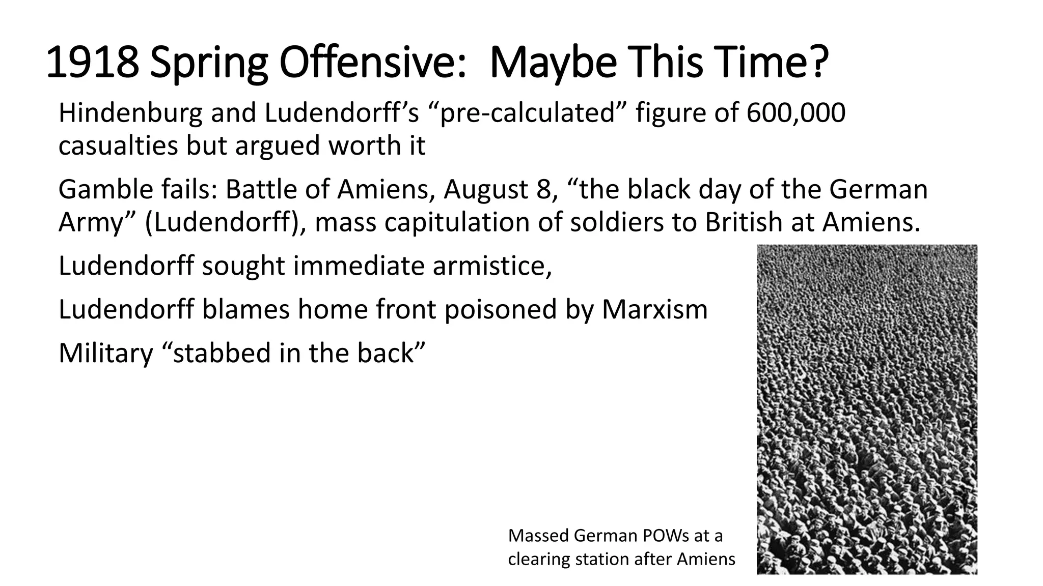 1918 Spring Offensive: Maybe This Time?
Hindenburg and Ludendorff’s “pre-calculated” figure of 600,000
casualties but argued worth it
Gamble fails: Battle of Amiens, August 8, “the black day of the German
Army” (Ludendorff), mass capitulation of soldiers to British at Amiens.
Ludendorff sought immediate armistice,
Ludendorff blames home front poisoned by Marxism
Military “stabbed in the back”
Massed German POWs at a
clearing station after Amiens
 