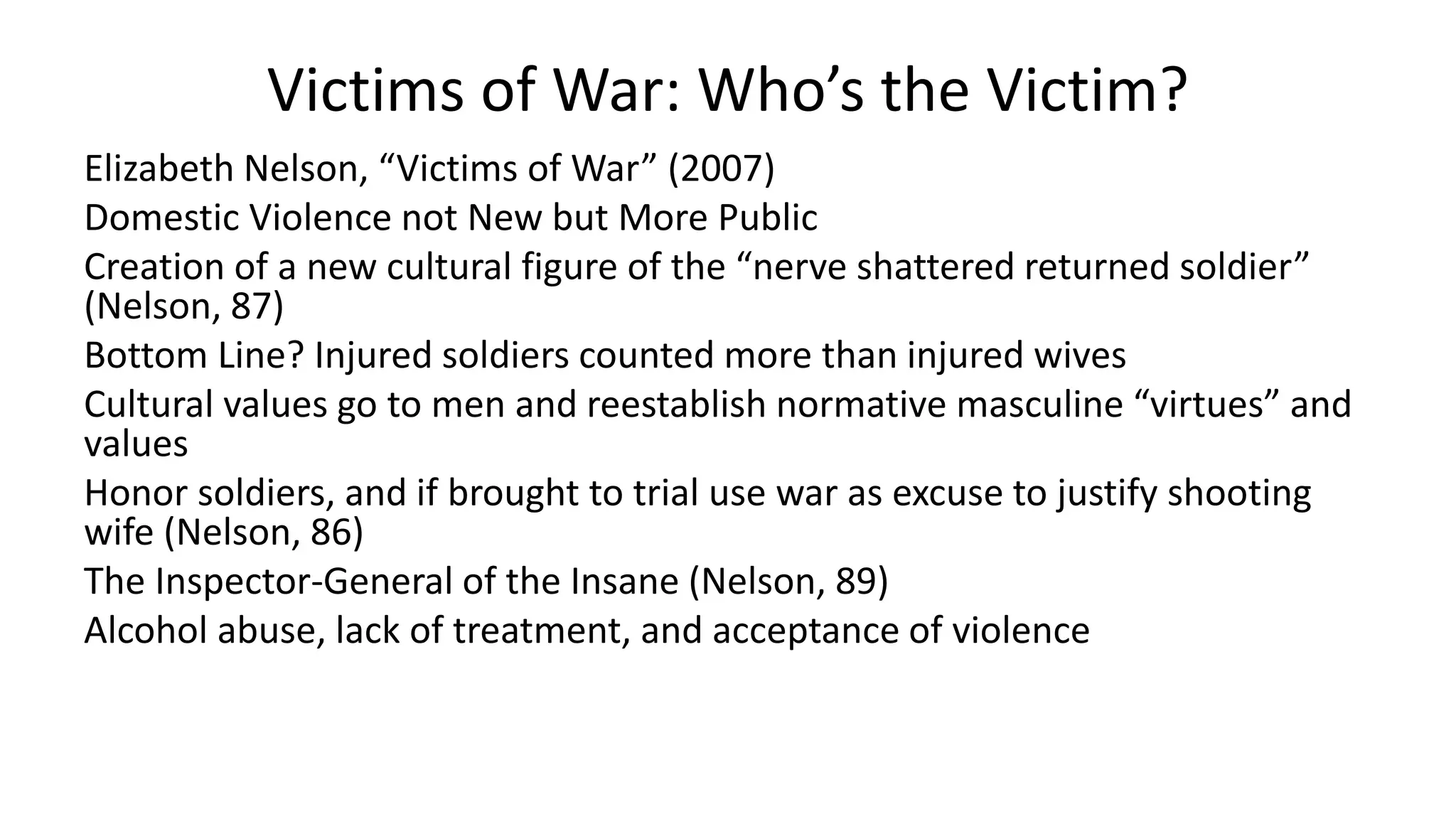Victims of War: Who’s the Victim?
Elizabeth Nelson, “Victims of War” (2007)
Domestic Violence not New but More Public
Creation of a new cultural figure of the “nerve shattered returned soldier”
(Nelson, 87)
Bottom Line? Injured soldiers counted more than injured wives
Cultural values go to men and reestablish normative masculine “virtues” and
values
Honor soldiers, and if brought to trial use war as excuse to justify shooting
wife (Nelson, 86)
The Inspector-General of the Insane (Nelson, 89)
Alcohol abuse, lack of treatment, and acceptance of violence
 