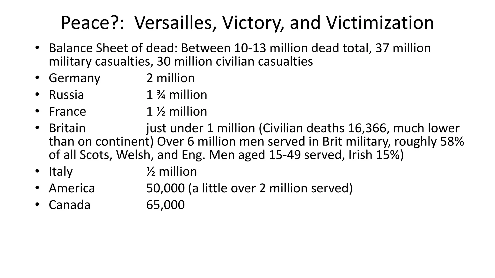Peace?: Versailles, Victory, and Victimization
• Balance Sheet of dead: Between 10-13 million dead total, 37 million
military casualties, 30 million civilian casualties
• Germany 2 million
• Russia 1 ¾ million
• France 1 ½ million
• Britain just under 1 million (Civilian deaths 16,366, much lower
than on continent) Over 6 million men served in Brit military, roughly 58%
of all Scots, Welsh, and Eng. Men aged 15-49 served, Irish 15%)
• Italy ½ million
• America 50,000 (a little over 2 million served)
• Canada 65,000
 