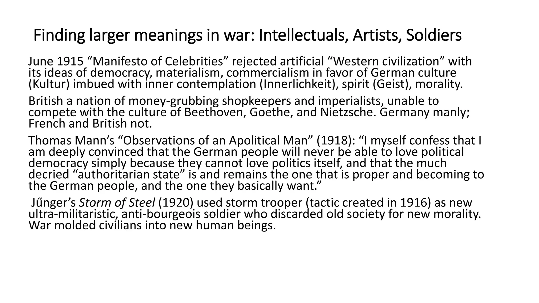 Finding larger meanings in war: Intellectuals, Artists, Soldiers
June 1915 “Manifesto of Celebrities” rejected artificial “Western civilization” with
its ideas of democracy, materialism, commercialism in favor of German culture
(Kultur) imbued with inner contemplation (Innerlichkeit), spirit (Geist), morality.
British a nation of money-grubbing shopkeepers and imperialists, unable to
compete with the culture of Beethoven, Goethe, and Nietzsche. Germany manly;
French and British not.
Thomas Mann’s “Observations of an Apolitical Man” (1918): “I myself confess that I
am deeply convinced that the German people will never be able to love political
democracy simply because they cannot love politics itself, and that the much
decried “authoritarian state” is and remains the one that is proper and becoming to
the German people, and the one they basically want.”
Jűnger’s Storm of Steel (1920) used storm trooper (tactic created in 1916) as new
ultra-militaristic, anti-bourgeois soldier who discarded old society for new morality.
War molded civilians into new human beings.
 
