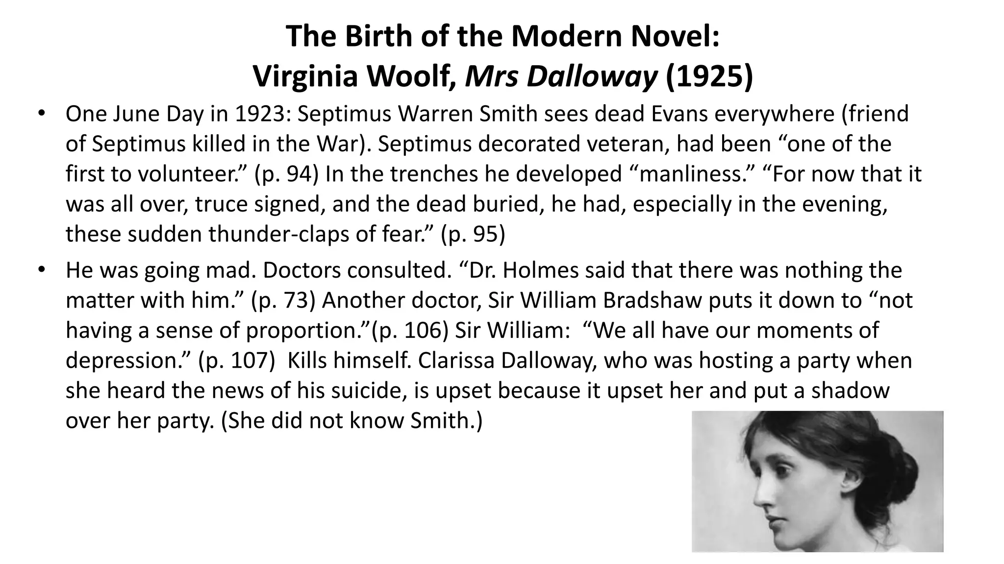 The Birth of the Modern Novel:
Virginia Woolf, Mrs Dalloway (1925)
• One June Day in 1923: Septimus Warren Smith sees dead Evans everywhere (friend
of Septimus killed in the War). Septimus decorated veteran, had been “one of the
first to volunteer.” (p. 94) In the trenches he developed “manliness.” “For now that it
was all over, truce signed, and the dead buried, he had, especially in the evening,
these sudden thunder-claps of fear.” (p. 95)
• He was going mad. Doctors consulted. “Dr. Holmes said that there was nothing the
matter with him.” (p. 73) Another doctor, Sir William Bradshaw puts it down to “not
having a sense of proportion.”(p. 106) Sir William: “We all have our moments of
depression.” (p. 107) Kills himself. Clarissa Dalloway, who was hosting a party when
she heard the news of his suicide, is upset because it upset her and put a shadow
over her party. (She did not know Smith.)
 